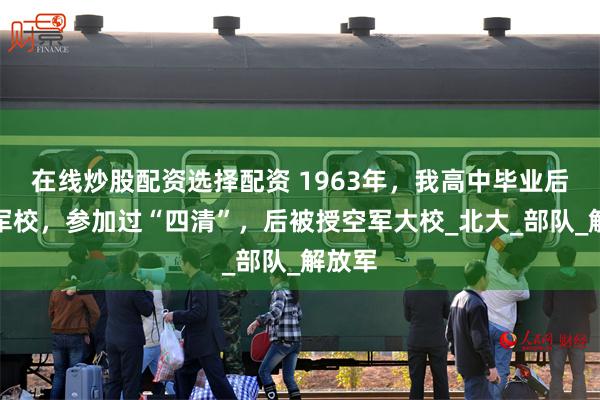 在线炒股配资选择配资 1963年，我高中毕业后进了军校，参加过“四清”，后被授空军大校_北大_部队_解放军