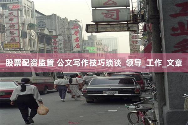 股票配资监管 公文写作技巧琐谈_领导_工作_文章