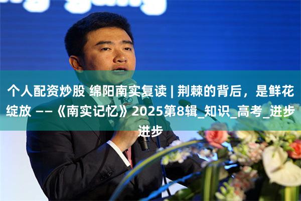个人配资炒股 绵阳南实复读 | 荆棘的背后，是鲜花绽放 ——《南实记忆》2025第8辑_知识_高考_进步
