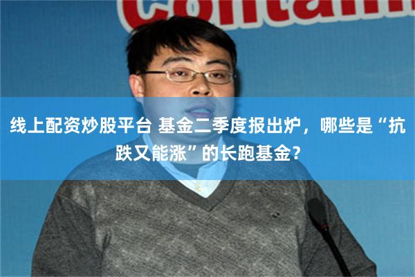 线上配资炒股平台 基金二季度报出炉，哪些是“抗跌又能涨”的长跑基金？
