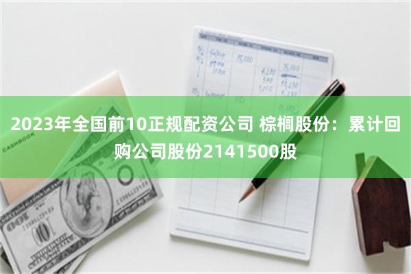 2023年全国前10正规配资公司 棕榈股份：累计回购公司股份2141500股