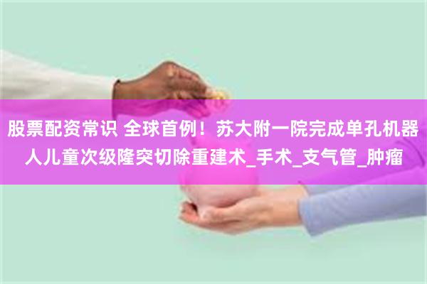 股票配资常识 全球首例！苏大附一院完成单孔机器人儿童次级隆突切除重建术_手术_支气管_肿瘤