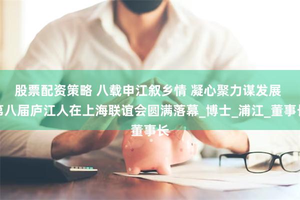 股票配资策略 八载申江叙乡情 凝心聚力谋发展 第八届庐江人在上海联谊会圆满落幕_博士_浦江_董事长
