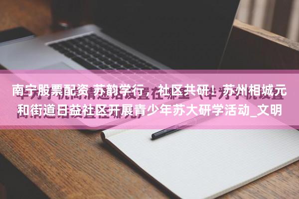 南宁股票配资 苏韵学行，社区共研！苏州相城元和街道日益社区开展青少年苏大研学活动_文明