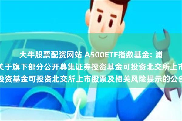 大牛股票配资网站 A500ETF指数基金: 浦银安盛基金管理有限公司关于旗下部分公开募集证券投资基金可投资北交所上市股票及相关风险提示的公告