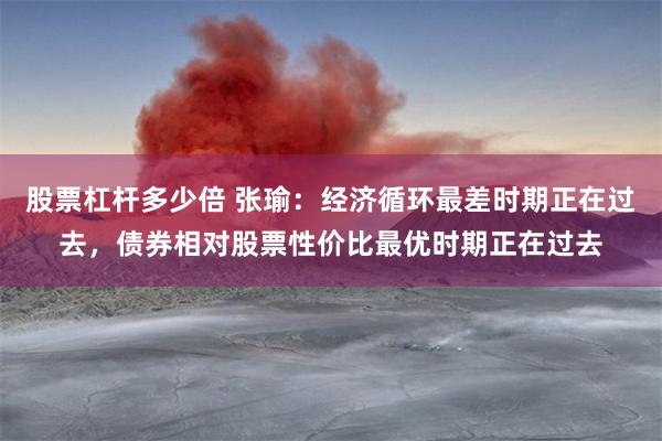 股票杠杆多少倍 张瑜：经济循环最差时期正在过去，债券相对股票性价比最优时期正在过去