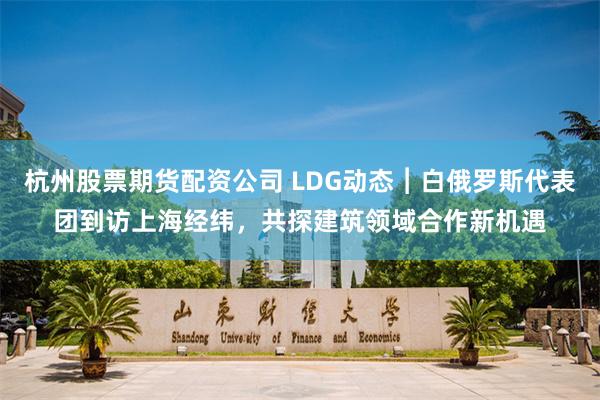杭州股票期货配资公司 LDG动态︱白俄罗斯代表团到访上海经纬，共探建筑领域合作新机遇