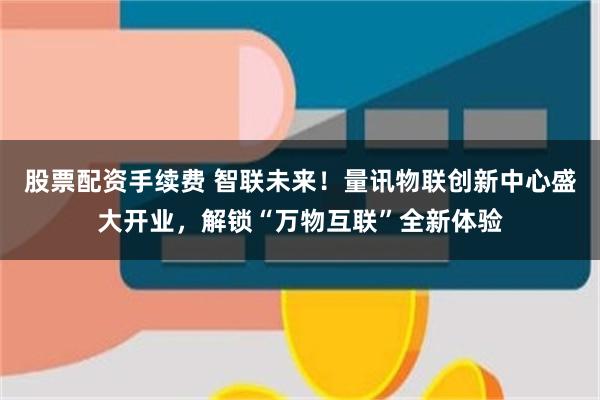 股票配资手续费 智联未来！量讯物联创新中心盛大开业，解锁“万物互联”全新体验