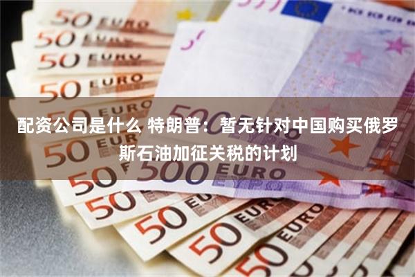 配资公司是什么 特朗普：暂无针对中国购买俄罗斯石油加征关税的计划