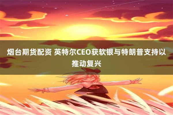烟台期货配资 英特尔CEO获软银与特朗普支持以推动复兴
