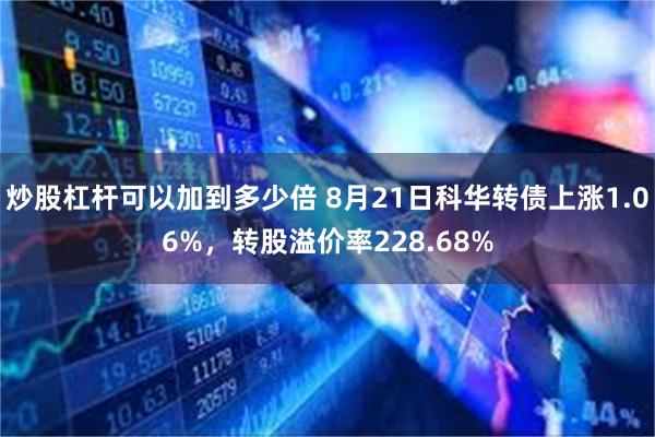 炒股杠杆可以加到多少倍 8月21日科华转债上涨1.06%，转股溢价率228.68%