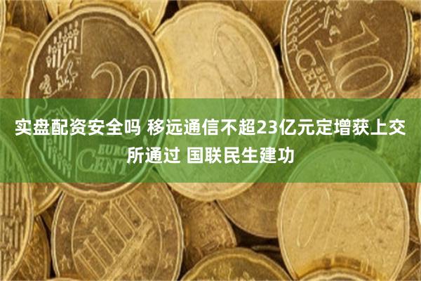 实盘配资安全吗 移远通信不超23亿元定增获上交所通过 国联民生建功
